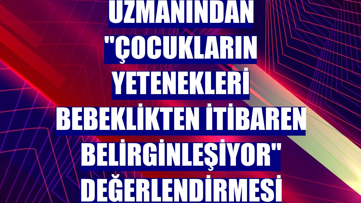 Uzmanından "Çocukların yetenekleri bebeklikten itibaren belirginleşiyor" değerlendirmesi