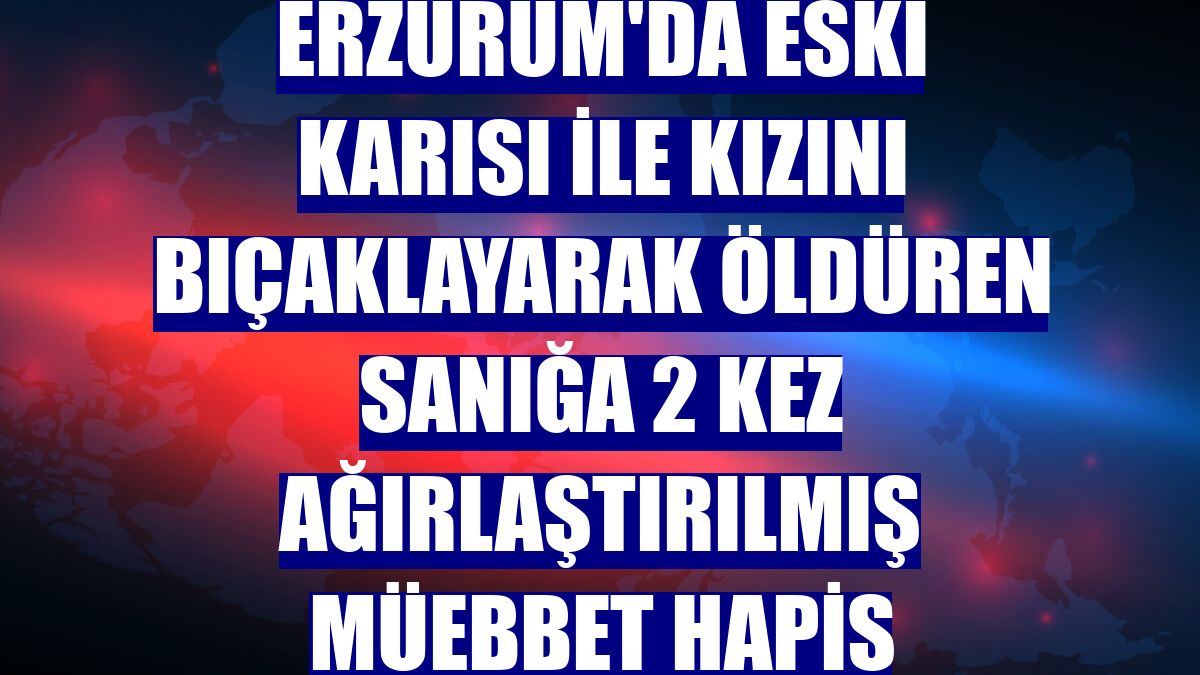 Erzurum'da eski karısı ile kızını bıçaklayarak öldüren sanığa 2 kez ağırlaştırılmış müebbet hapis