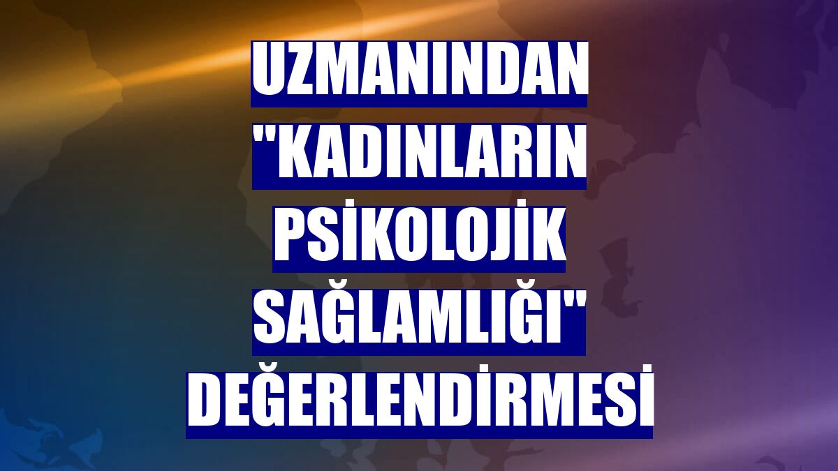 Uzmanından "kadınların psikolojik sağlamlığı" değerlendirmesi
