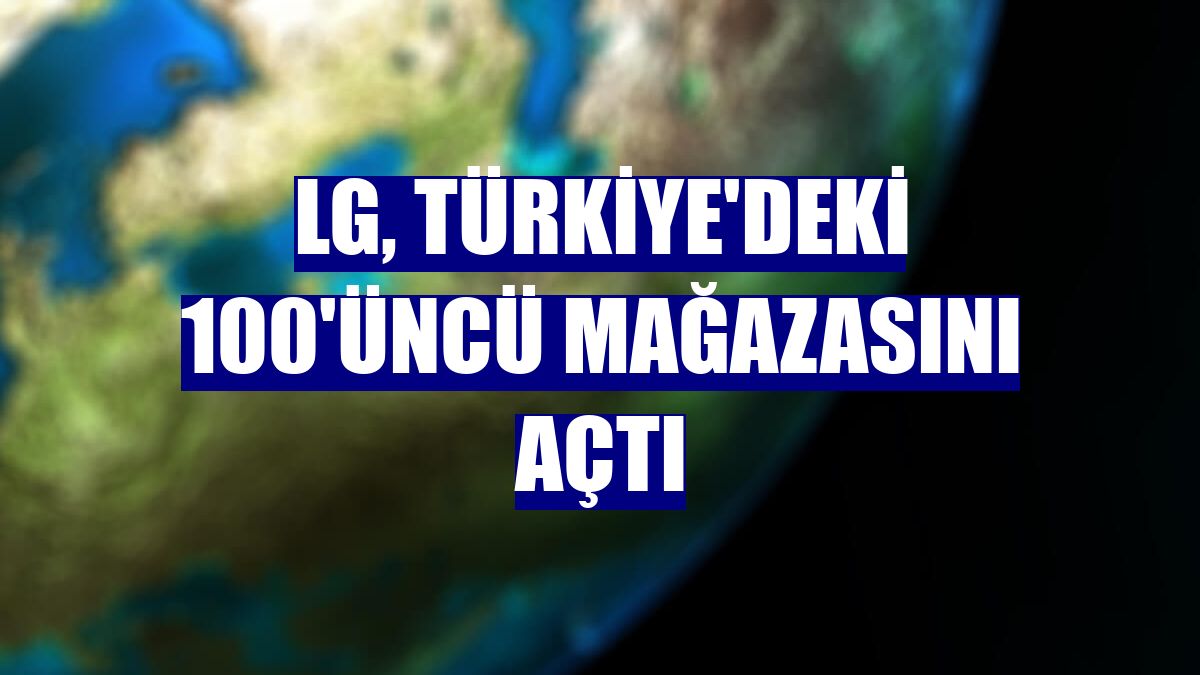 LG, Türkiye'deki 100'üncü mağazasını açtı