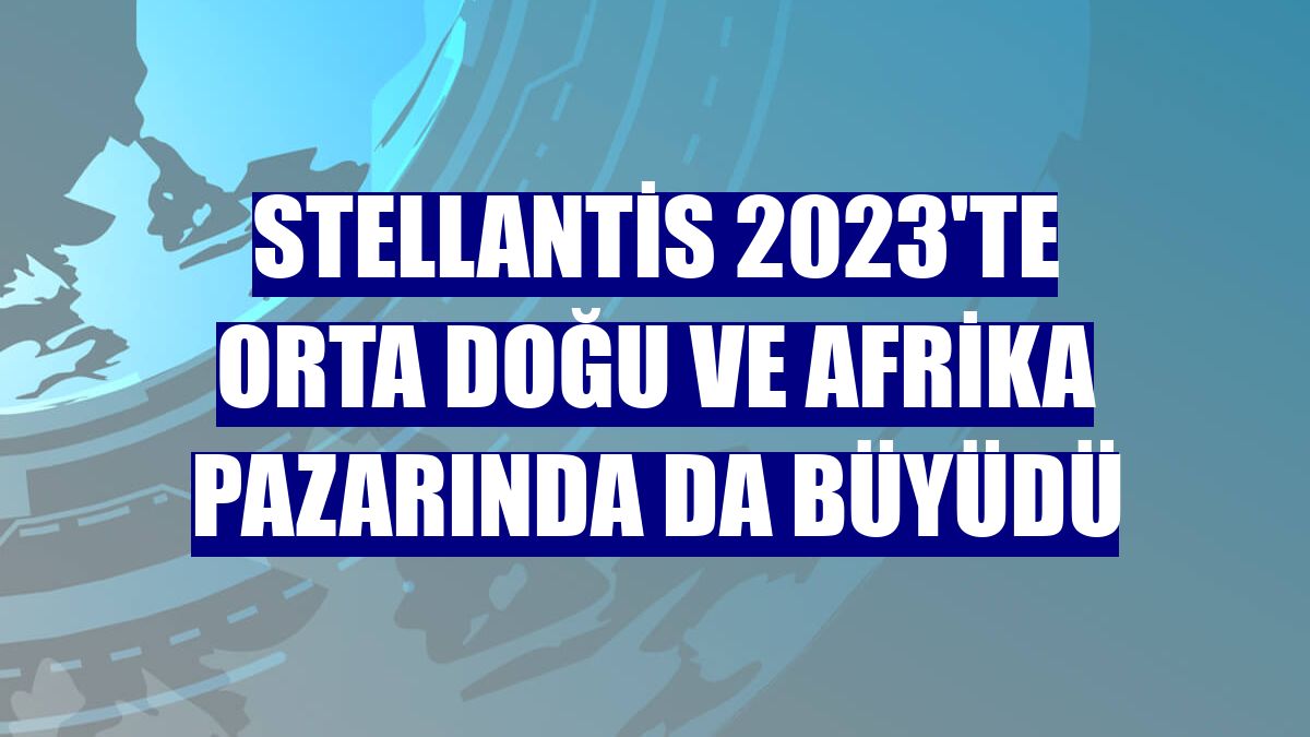 Stellantis 2023'te Orta Doğu ve Afrika pazarında da büyüdü
