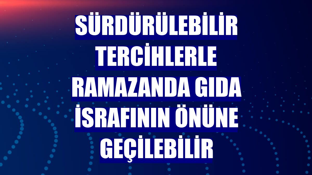 Sürdürülebilir tercihlerle ramazanda gıda israfının önüne geçilebilir