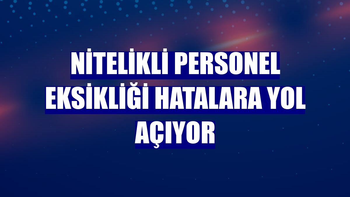 Nitelikli personel eksikliği hatalara yol açıyor