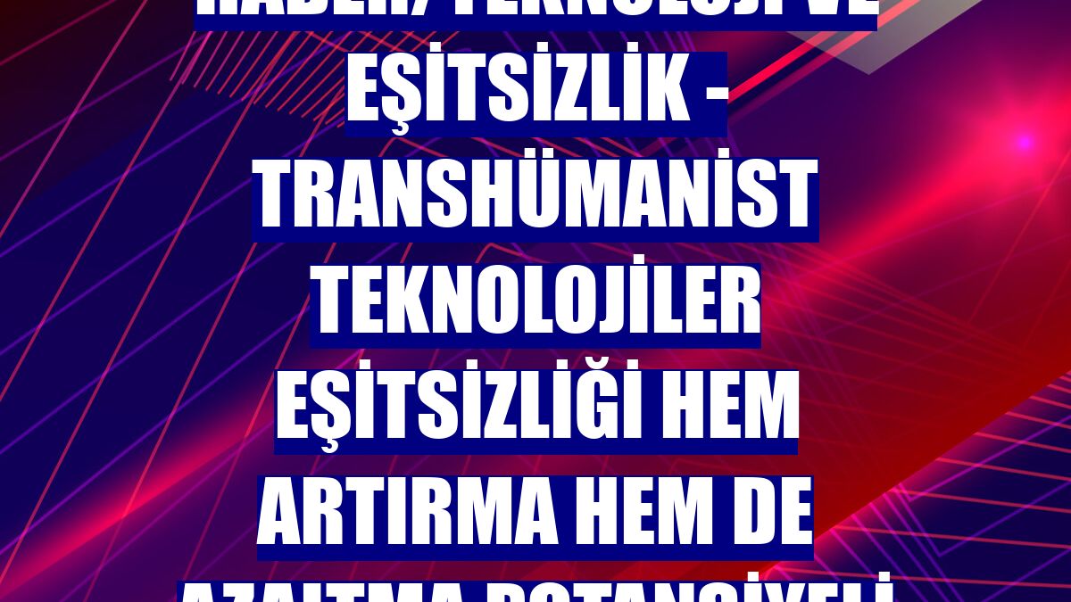 DOSYA HABER/TEKNOLOJİ VE EŞİTSİZLİK - Transhümanist teknolojiler eşitsizliği hem artırma hem de azaltma potansiyeli taşıyor