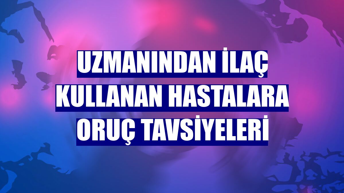 Uzmanından ilaç kullanan hastalara oruç tavsiyeleri