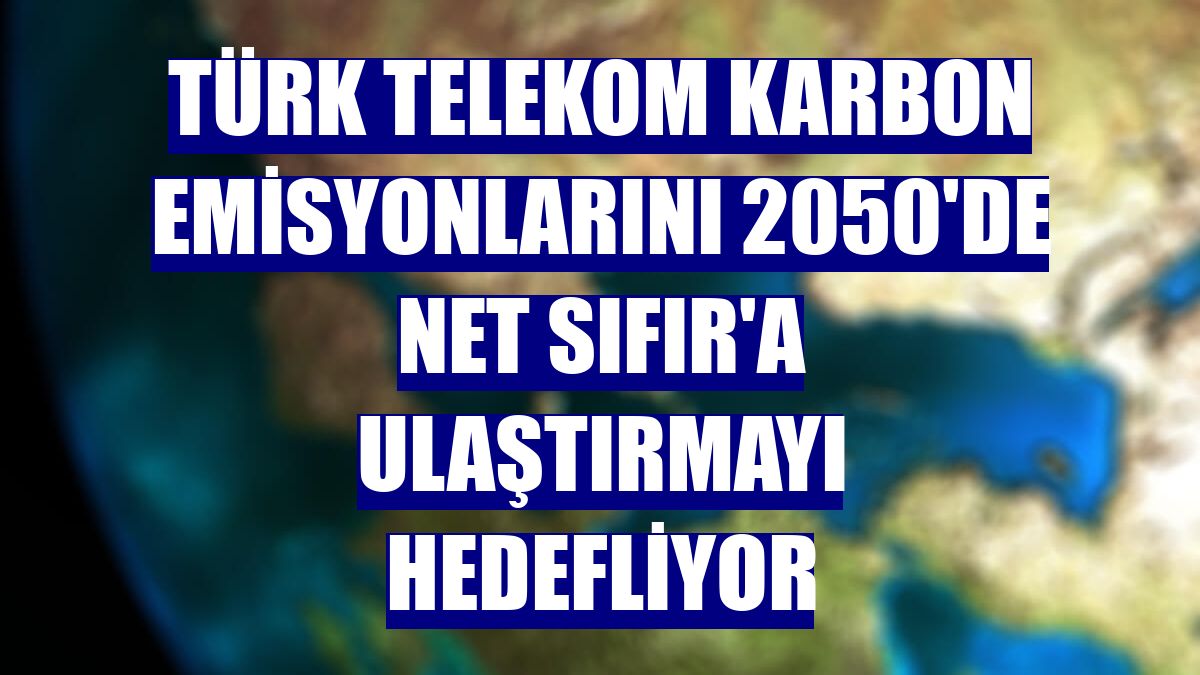 Türk Telekom karbon emisyonlarını 2050'de Net Sıfır'a ulaştırmayı hedefliyor