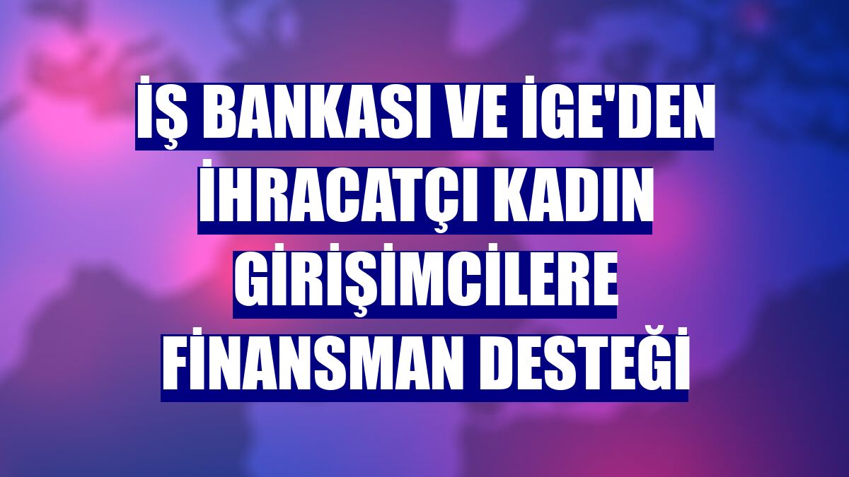 İş Bankası ve İGE'den ihracatçı kadın girişimcilere finansman desteği