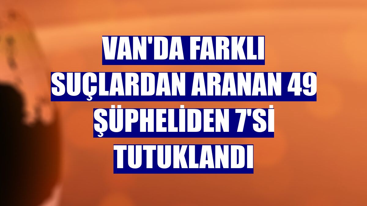 Van'da farklı suçlardan aranan 49 şüpheliden 7'si tutuklandı