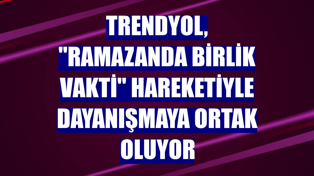 Trendyol, "Ramazanda Birlik Vakti" hareketiyle dayanışmaya ortak oluyor