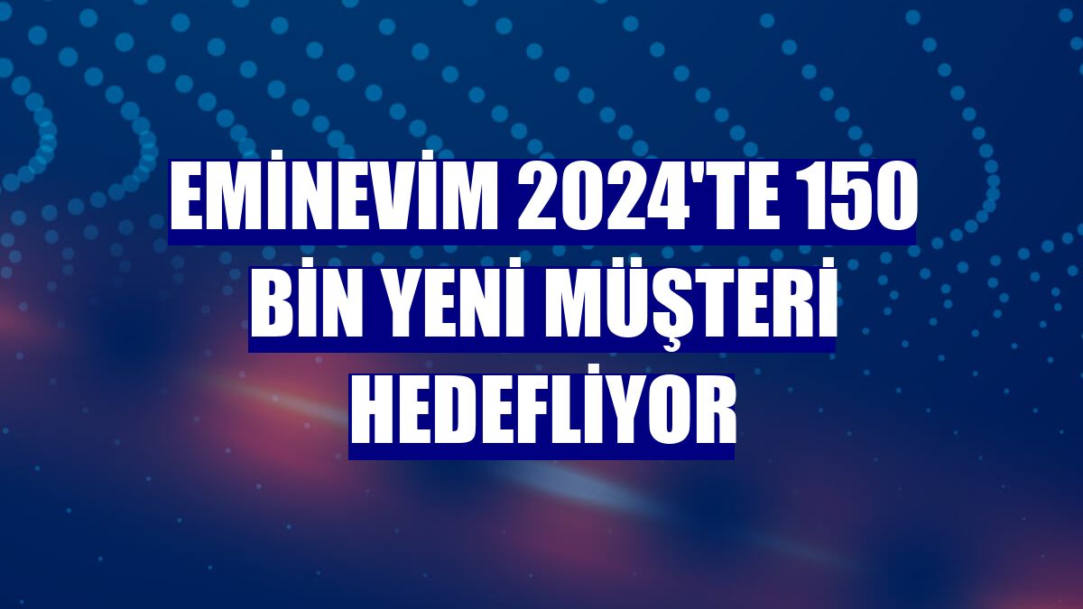 Eminevim 2024'te 150 bin yeni müşteri hedefliyor