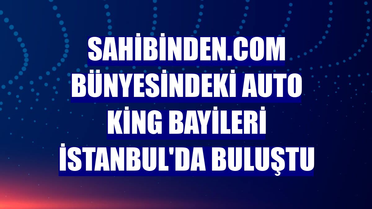 sahibinden.com bünyesindeki Auto King bayileri İstanbul'da buluştu