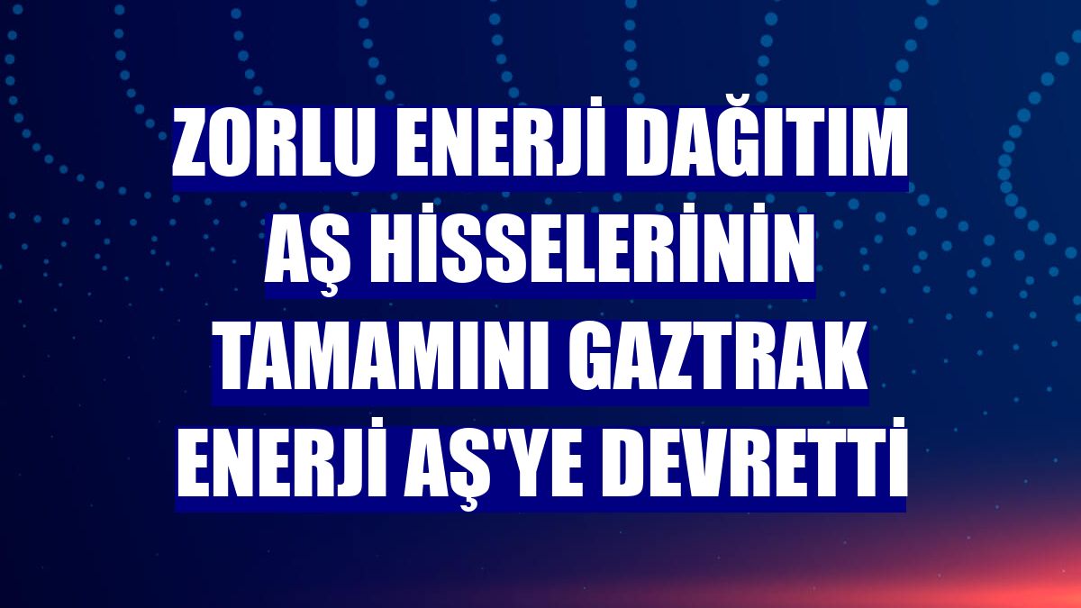 Zorlu Enerji Dağıtım AŞ hisselerinin tamamını Gaztrak Enerji AŞ'ye devretti