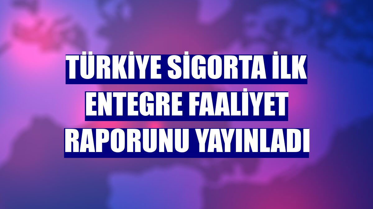 Türkiye Sigorta ilk entegre faaliyet raporunu yayınladı