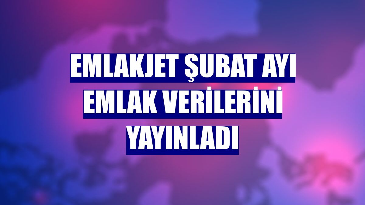 Emlakjet şubat ayı emlak verilerini yayınladı