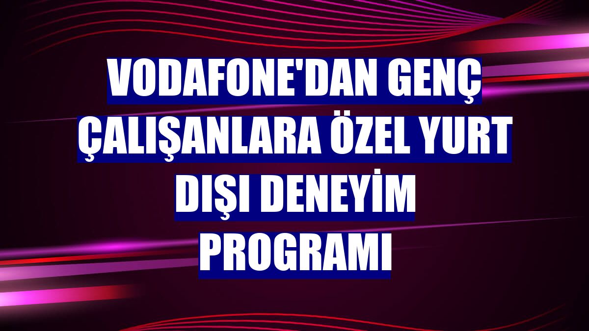 Vodafone'dan genç çalışanlara özel yurt dışı deneyim programı