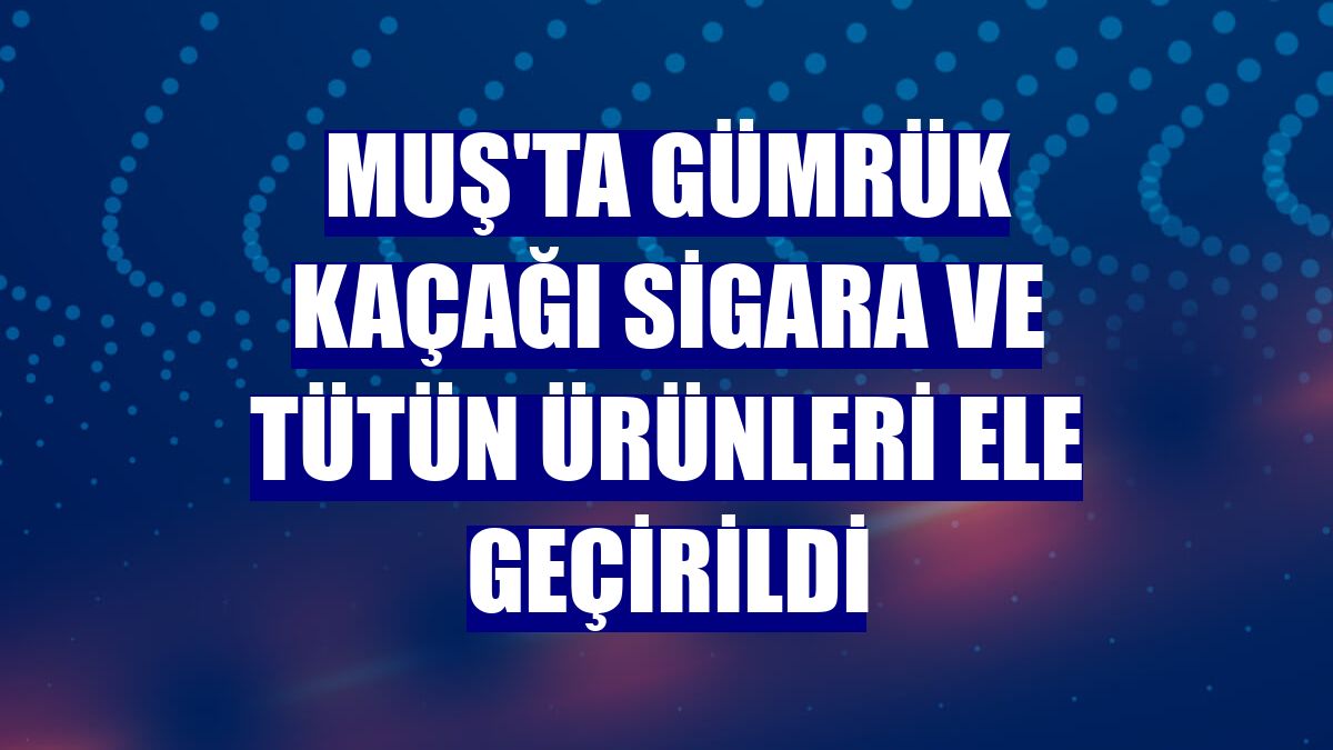 Muş'ta gümrük kaçağı sigara ve tütün ürünleri ele geçirildi