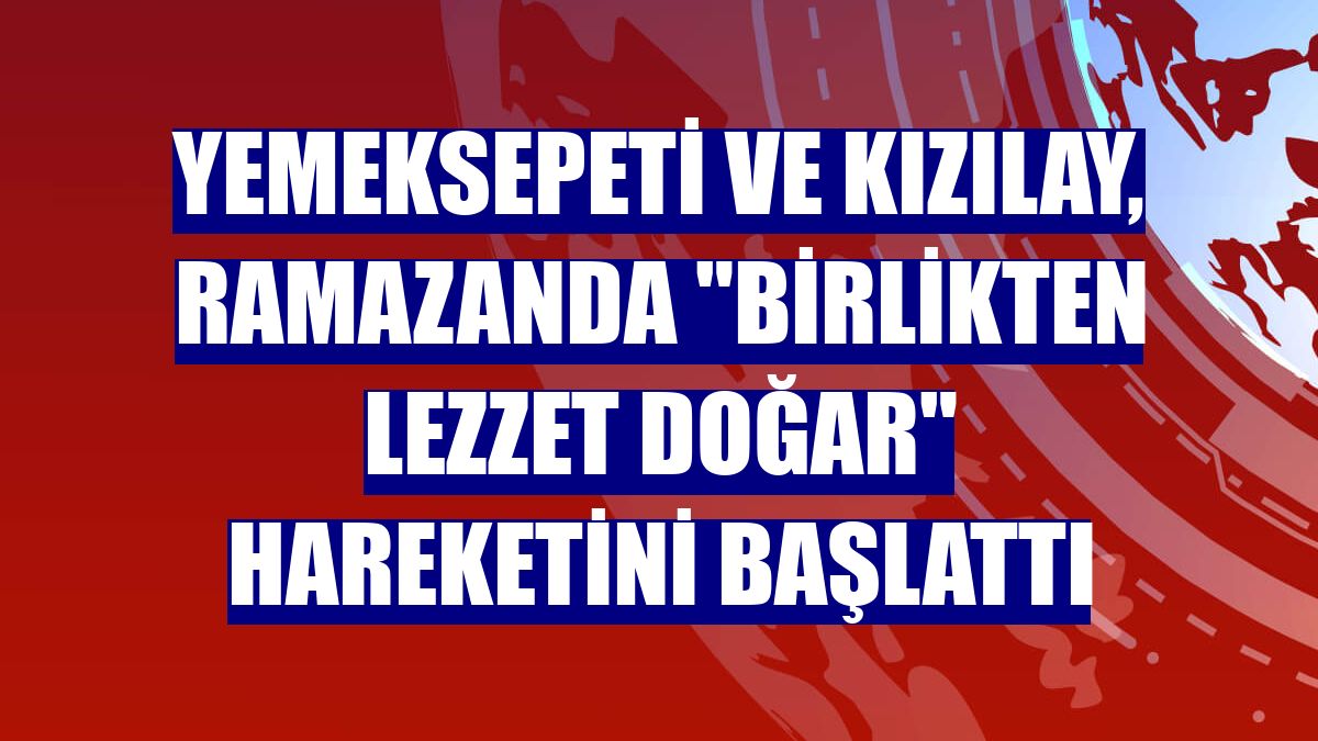 Yemeksepeti ve Kızılay, ramazanda "Birlikten Lezzet Doğar" hareketini başlattı