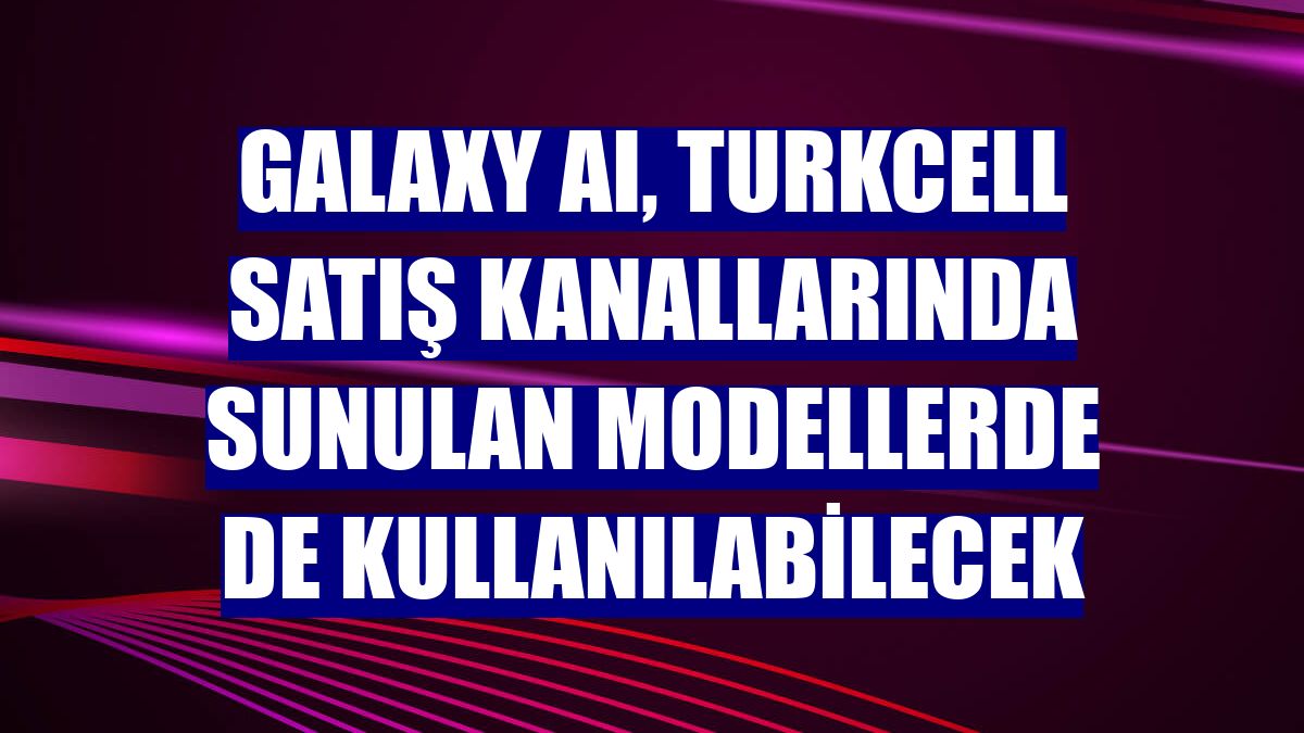 Galaxy AI, Turkcell satış kanallarında sunulan modellerde de kullanılabilecek