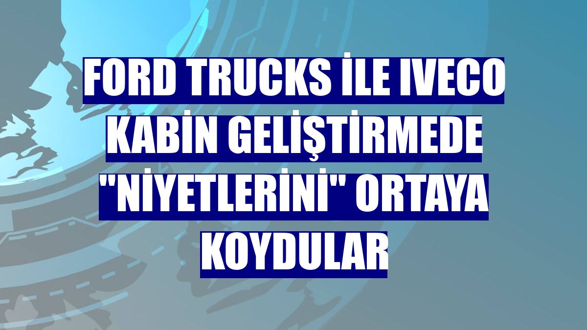 Ford Trucks ile Iveco kabin geliştirmede "niyetlerini" ortaya koydular