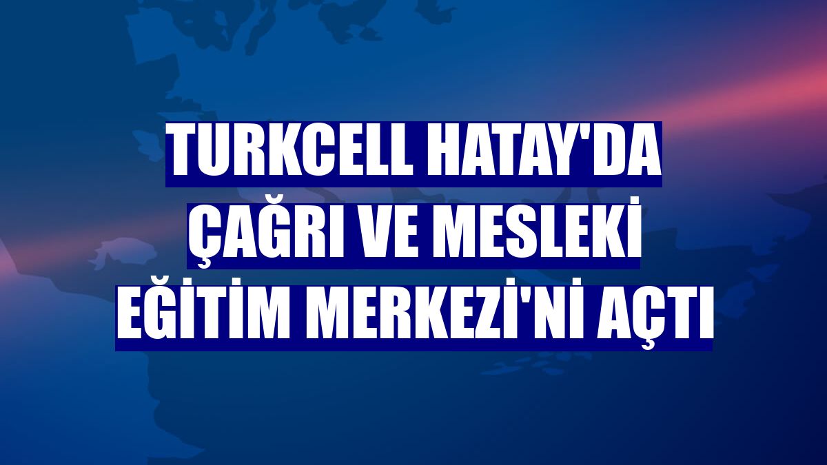 Turkcell Hatay'da Çağrı ve Mesleki Eğitim Merkezi'ni açtı