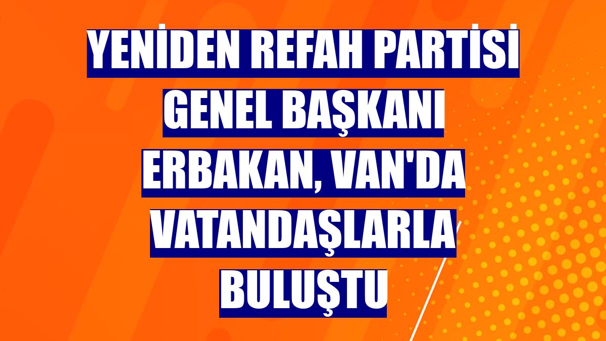 Yeniden Refah Partisi Genel Başkanı Erbakan, Van'da vatandaşlarla buluştu