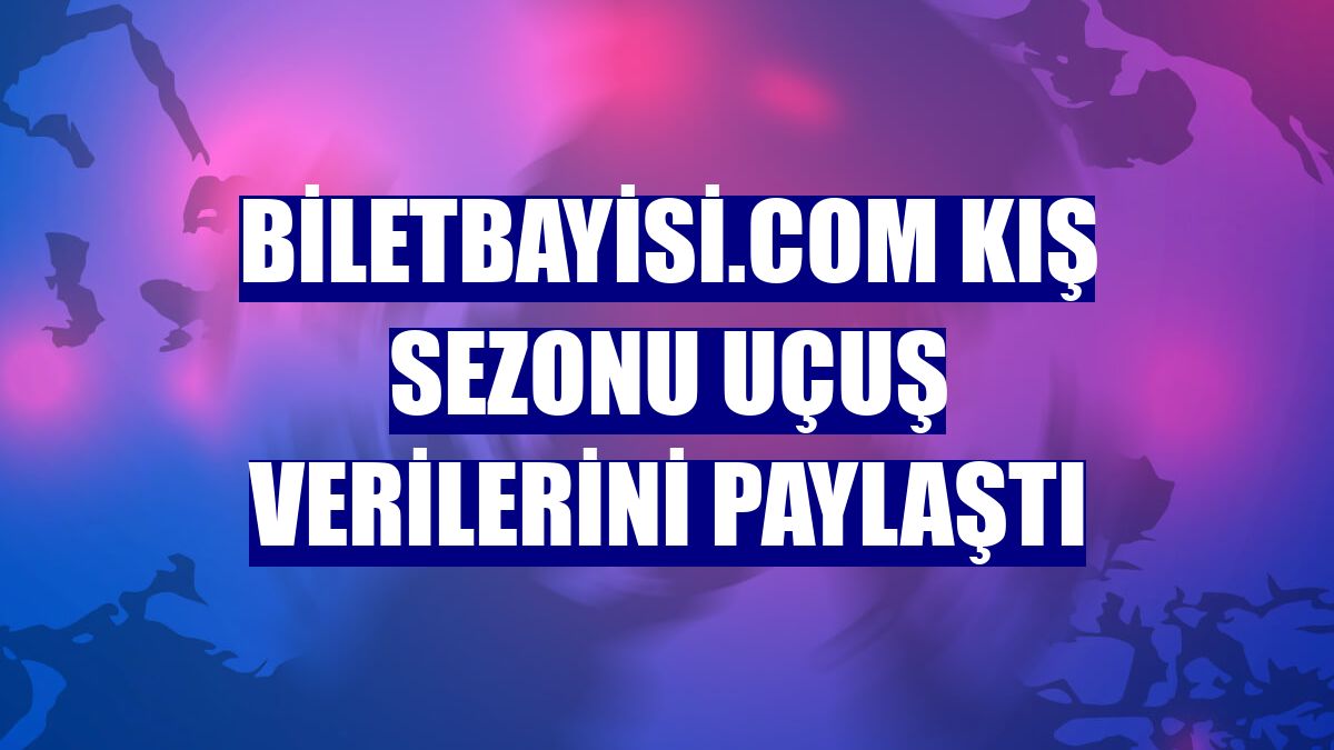 Biletbayisi.com kış sezonu uçuş verilerini paylaştı