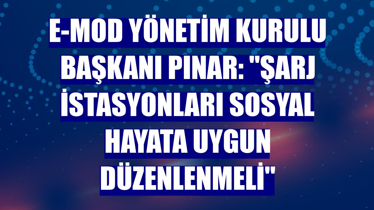 E-MOD Yönetim Kurulu Başkanı Pınar: 'Şarj istasyonları sosyal hayata uygun düzenlenmeli'