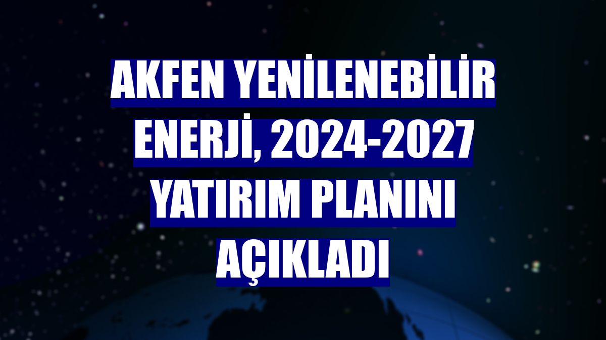 Akfen Yenilenebilir Enerji, 2024-2027 yatırım planını açıkladı