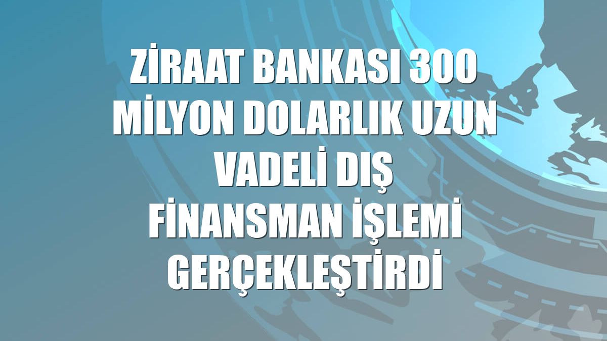 Ziraat Bankası 300 milyon dolarlık uzun vadeli dış finansman işlemi gerçekleştirdi