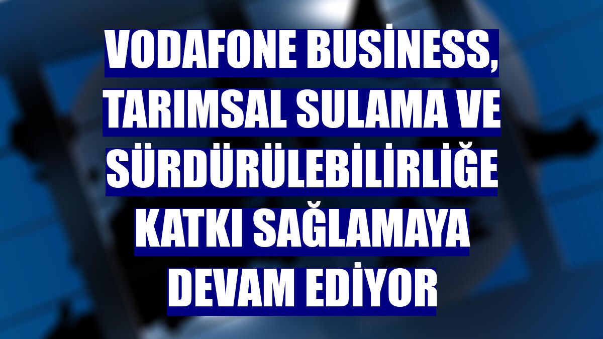 Vodafone Business, tarımsal sulama ve sürdürülebilirliğe katkı sağlamaya devam ediyor