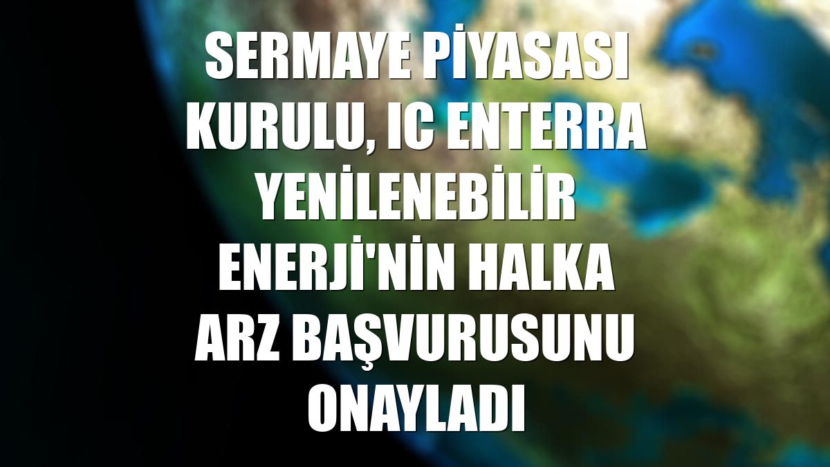 Sermaye Piyasası Kurulu, IC Enterra Yenilenebilir Enerji'nin halka arz başvurusunu onayladı