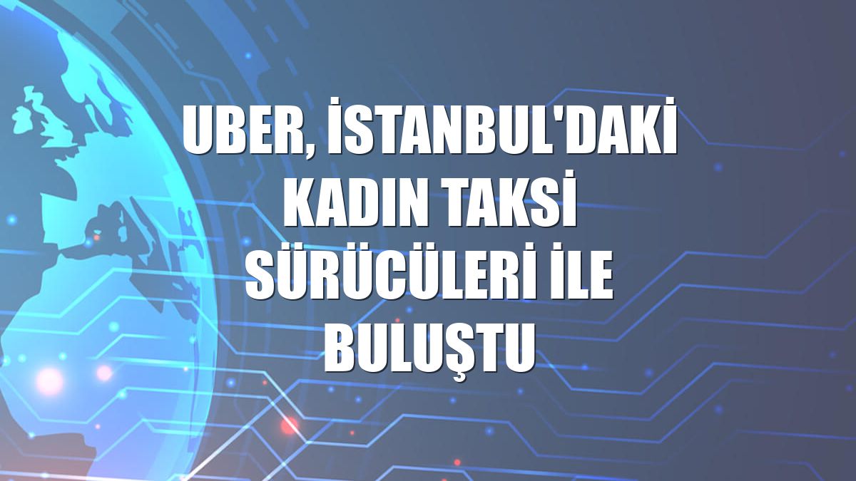 Uber, İstanbul'daki kadın taksi sürücüleri ile buluştu
