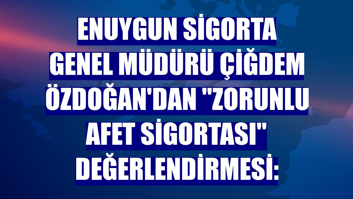 Enuygun Sigorta Genel Müdürü Çiğdem Özdoğan'dan "Zorunlu Afet Sigortası" değerlendirmesi: