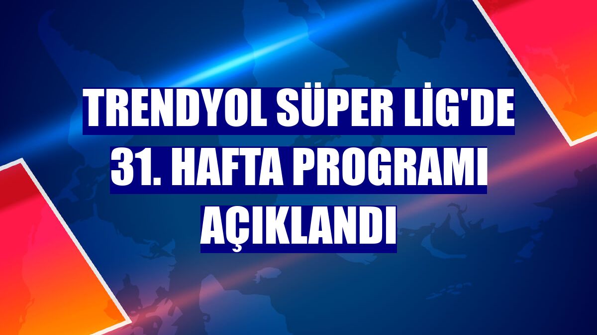 Trendyol Süper Lig'de 31. hafta programı açıklandı