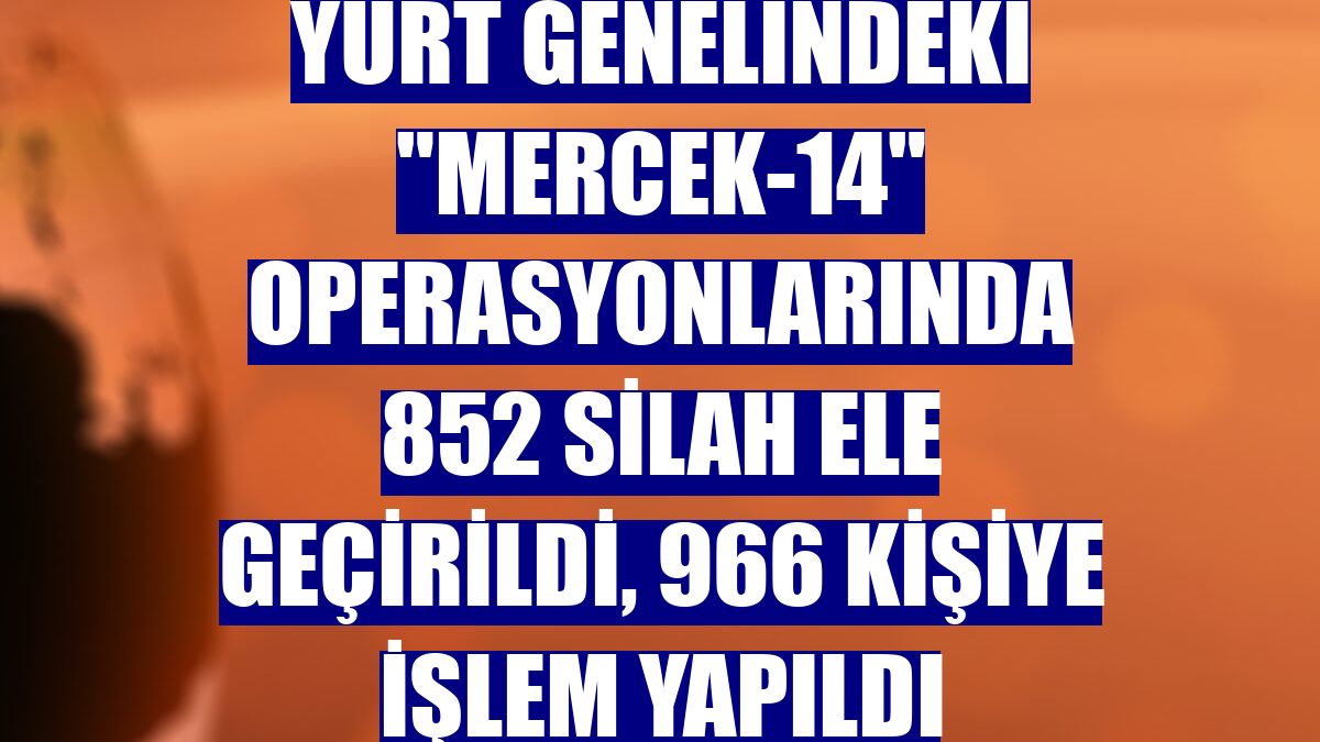 Yurt genelindeki "Mercek-14" operasyonlarında 852 silah ele geçirildi, 966 kişiye işlem yapıldı
