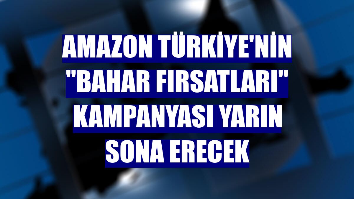 Amazon Türkiye'nin "Bahar Fırsatları" kampanyası yarın sona erecek