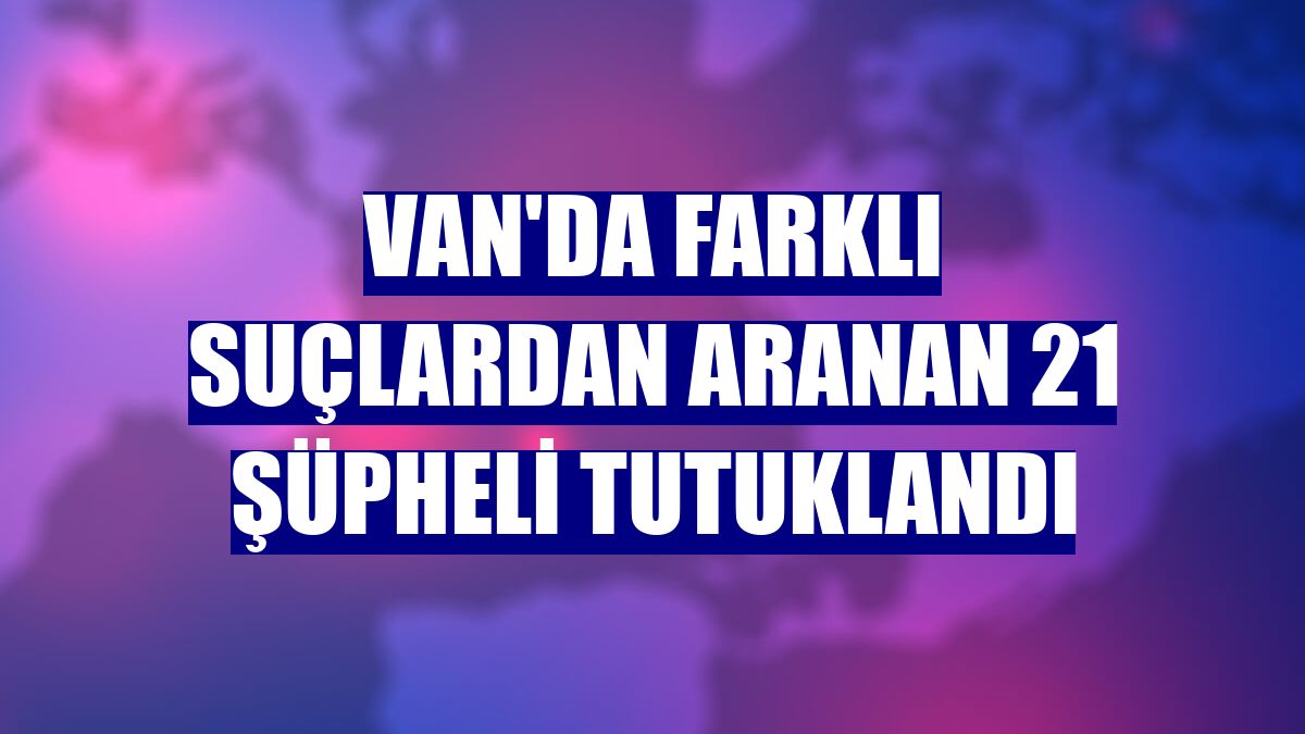 Van'da farklı suçlardan aranan 21 şüpheli tutuklandı