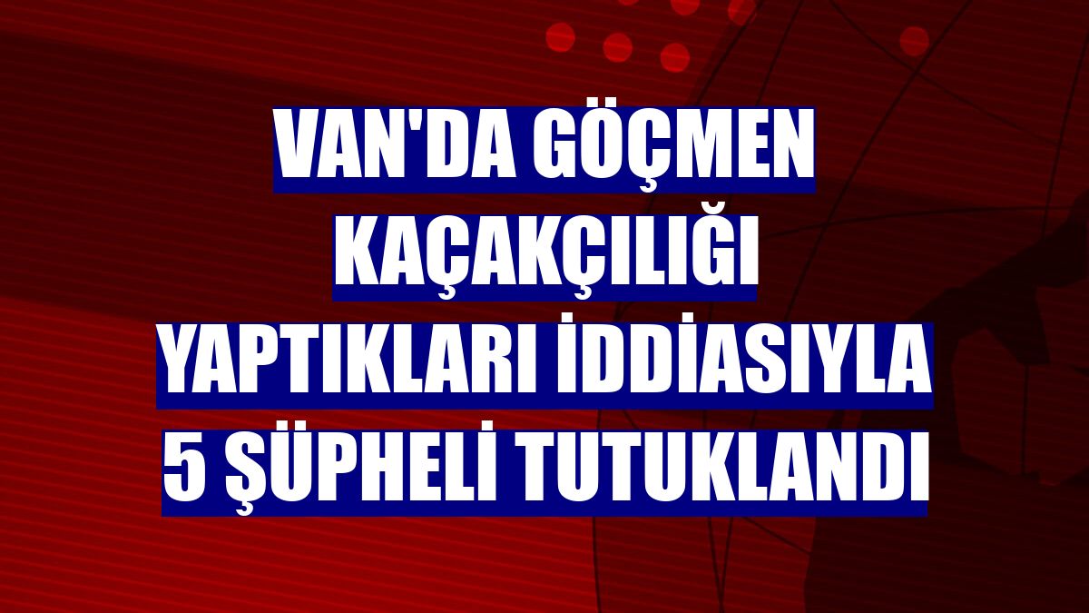 Van'da göçmen kaçakçılığı yaptıkları iddiasıyla 5 şüpheli tutuklandı