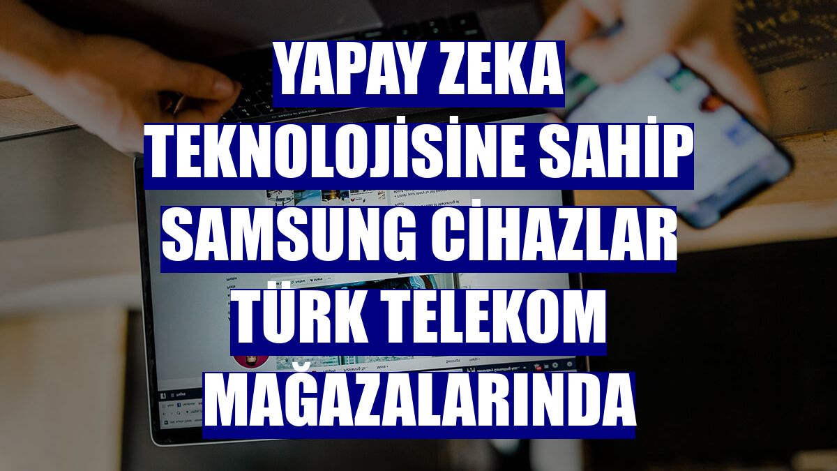 Yapay zeka teknolojisine sahip Samsung cihazlar Türk Telekom mağazalarında