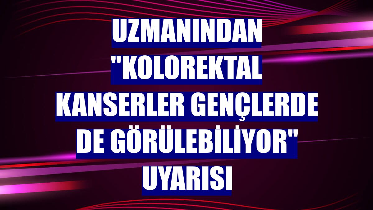 Uzmanından "Kolorektal kanserler gençlerde de görülebiliyor" uyarısı