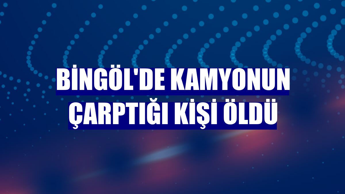 Bingöl'de kamyonun çarptığı kişi öldü