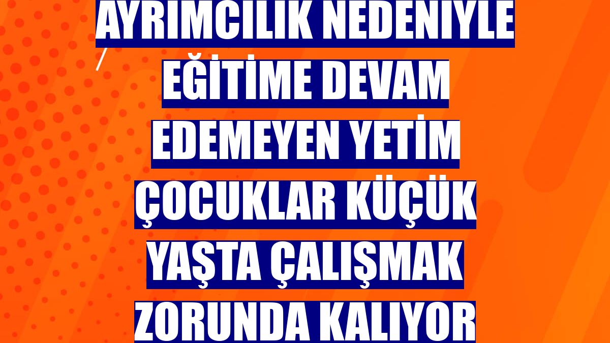 Ayrımcılık nedeniyle eğitime devam edemeyen yetim çocuklar küçük yaşta çalışmak zorunda kalıyor