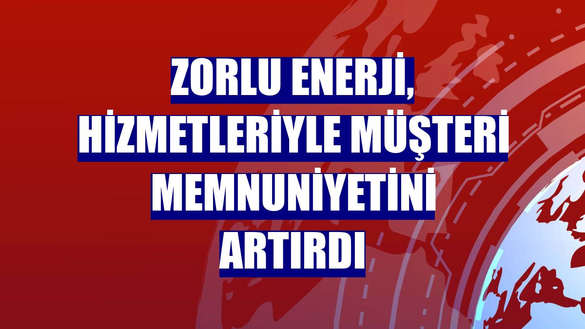 Zorlu Enerji, hizmetleriyle müşteri memnuniyetini artırdı