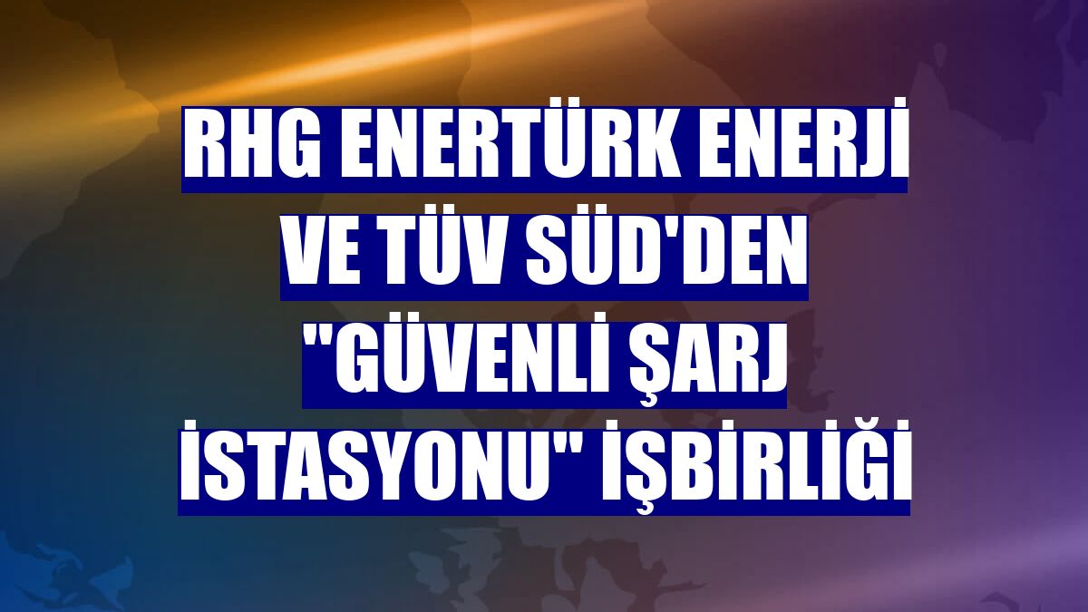 RHG Enertürk Enerji ve TÜV SÜD'den "güvenli şarj istasyonu" işbirliği