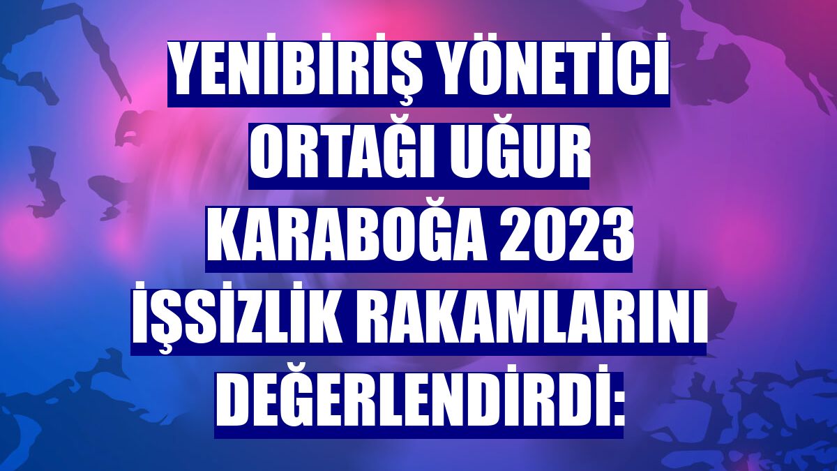 Yenibiriş Yönetici Ortağı Uğur Karaboğa 2023 işsizlik rakamlarını değerlendirdi: