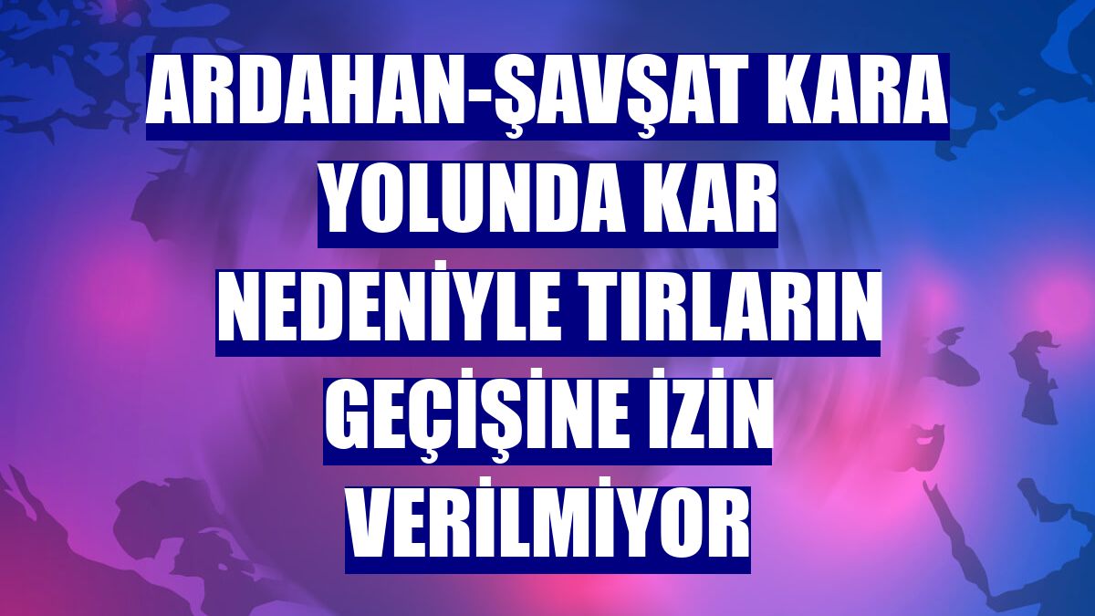 Ardahan-Şavşat kara yolunda kar nedeniyle tırların geçişine izin verilmiyor