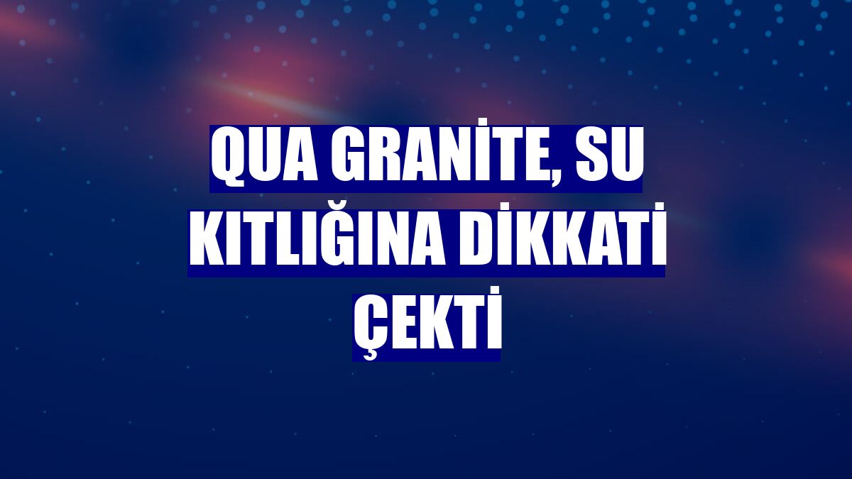 QUA Granite, su kıtlığına dikkati çekti