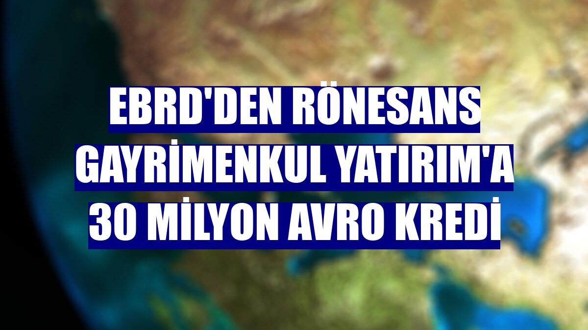 EBRD'den Rönesans Gayrimenkul Yatırım'a 30 milyon avro kredi