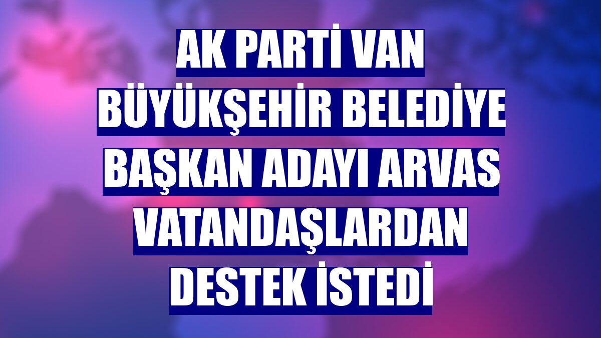 AK Parti Van Büyükşehir Belediye Başkan adayı Arvas vatandaşlardan destek istedi