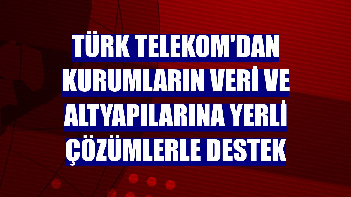 Türk Telekom'dan kurumların veri ve altyapılarına yerli çözümlerle destek